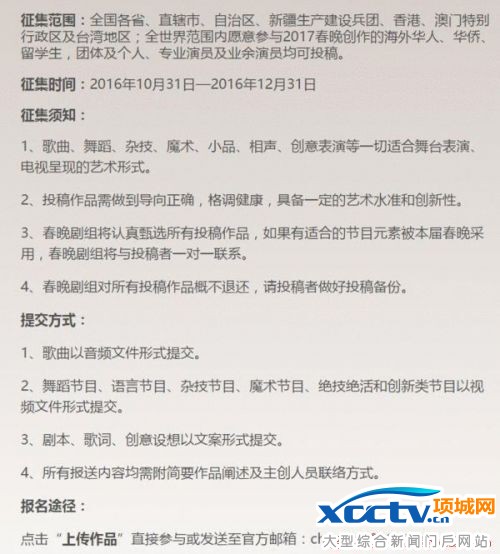 根据央视发文,节目征集范围包括全国各省、直辖市、自治区、新疆生产建设兵团、香港、澳门特别行政区及台湾地区;全世界范围内愿意参与2017春晚创作的海外华人、华侨、留学生,团体及个人、专业演员及业余演员等等。此次公开征集的节目种类多种多样:歌曲、舞蹈、杂技、魔术、小品、相声、创意表演等一切适合舞台表演、电视呈现的艺术形式均可报名征集,几乎涵盖了历年春晚的各种节目形式。