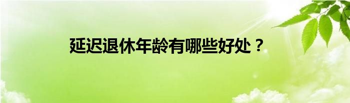 延迟退休年龄有哪些好处？增加老年人的生活保障