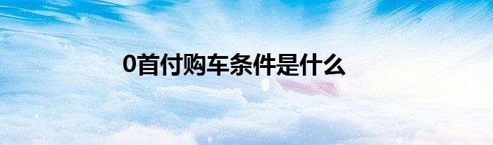 0首付购车条件是什么？申请年龄在21-55岁之间