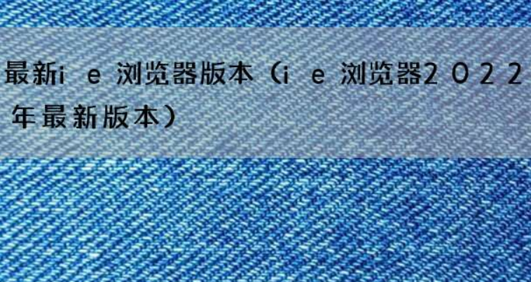 2022年最新ie浏览器版本来了 有什么大的变化吗？