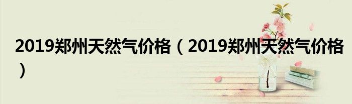2019郑州天然气价格 2022郑州天然气价格表来了